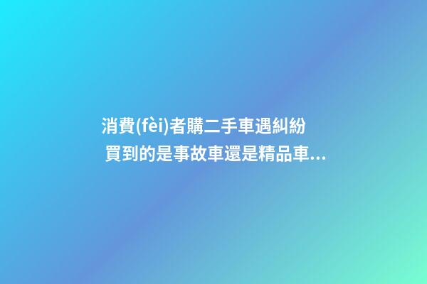 消費(fèi)者購二手車遇糾紛 買到的是事故車還是精品車？